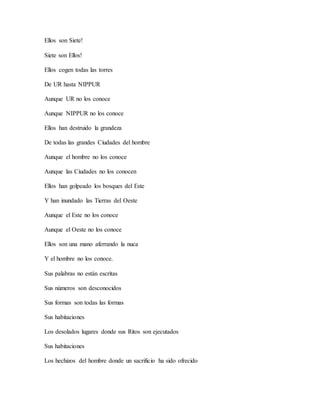 Ellos son Siete!
Siete son Ellos!
Ellos cogen todas las torres
De UR hasta NIPPUR
Aunque UR no los conoce
Aunque NIPPUR no los conoce
Ellos han destruido la grandeza
De todas las grandes Ciudades del hombre
Aunque el hombre no los conoce
Aunque las Ciudades no los conocen
Ellos han golpeado los bosques del Este
Y han inundado las Tierras del Oeste
Aunque el Este no los conoce
Aunque el Oeste no los conoce
Ellos son una mano aferrando la nuca
Y el hombre no los conoce.
Sus palabras no están escritas
Sus números son desconocidos
Sus formas son todas las formas
Sus habitaciones
Los desolados lugares donde sus Ritos son ejecutados
Sus habitaciones
Los hechizos del hombre donde un sacrificio ha sido ofrecido
 