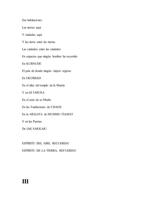 Sus habitaciones
Las tierras aquí
Y ciudades aquí
Y las tierra entre las tierras
Las ciudades entre las ciudades
En espacios que ningún hombre ha recorrido
En KURNUDE
El país de donde ningún viajero regresa
En EKURBAD
En el altar del templo de la Muerte
Y en GI UMUNA
En el seno de su Madre
En las Fundaciones de CHAOS
En la ARALIYA de MUMMU-TIAMAT
Y en las Puertas
De IAK SAKKAK!
ESPÍRITU DEL AIRE, RECUERDA!
ESPÍRITU DE LA TIERRA, RECUERDA!
III
 
