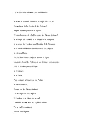 De las Olvidadas Generaciones del Hombre
Y no fue el Hombre creado de la sangre de KINGU
Comandante de las hordas de los Antiguos?
Ningún hombre posee en su espíritu
El entendimiento de rebelión contra los Dioses Antiguos?
Y la sangre del Hombre es la Sangre de la Venganza
Y la sangre del Hombre, es el Espíritu de la Venganza
Y el Poder del Hombre es el Poder de los Antiguos
Y este es el Pacto
Por, Io! Los Dioses Antiguos poseen el Signo
Mediante el cual los Poderes de los Antiguos son devueltos
Pero el Hombre posee el Signo
Y el Número
Y la Forma
Para conjurar la Sangre de sus Padres.
Y este es el Pacto.
Creado por los Dioses Antiguos
De la Sangre de los Antiguos
El Hombre es la Llave por la cual
La Puerta de IAK SAKKAK puede abierta
Por la cual los Antiguos
Buscan su Venganza
 