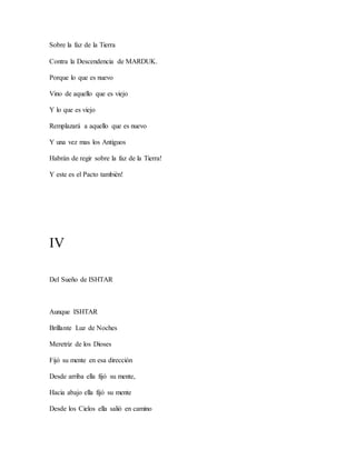Sobre la faz de la Tierra
Contra la Descendencia de MARDUK.
Porque lo que es nuevo
Vino de aquello que es viejo
Y lo que es viejo
Remplazará a aquello que es nuevo
Y una vez mas los Antiguos
Habrán de regir sobre la faz de la Tierra!
Y este es el Pacto también!
IV
Del Sueño de ISHTAR
Aunque ISHTAR
Brillante Luz de Noches
Meretriz de los Dioses
Fijó su mente en esa dirección
Desde arriba ella fijó su mente,
Hacia abajo ella fijó su mente
Desde los Cielos ella salió en camino
 