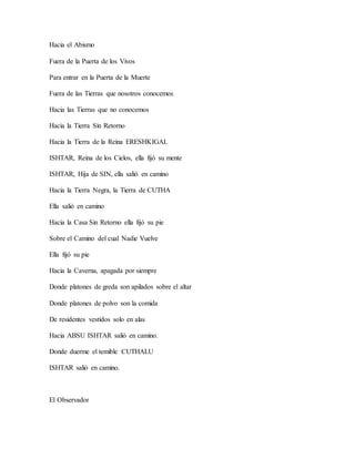 Hacia el Abismo
Fuera de la Puerta de los Vivos
Para entrar en la Puerta de la Muerte
Fuera de las Tierras que nosotros conocemos
Hacia las Tierras que no conocemos
Hacia la Tierra Sin Retorno
Hacia la Tierra de la Reina ERESHKIGAL
ISHTAR, Reina de los Cielos, ella fijó su mente
ISHTAR, Hija de SIN, ella salió en camino
Hacia la Tierra Negra, la Tierra de CUTHA
Ella salió en camino
Hacia la Casa Sin Retorno ella fijó su pie
Sobre el Camino del cual Nadie Vuelve
Ella fijó su pie
Hacia la Caverna, apagada por siempre
Donde platones de greda son apilados sobre el altar
Donde platones de polvo son la comida
De residentes vestidos solo en alas
Hacia ABSU ISHTAR salió en camino.
Donde duerme el temible CUTHALU
ISHTAR salió en camino.
El Observador
 