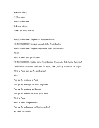 Se levantó rápido
El Observador
NINNGHIZHIDDA
Se levantó rápido.
E ISHTAR habló hacia él
NINNGHIZHIDDA! Serpiente de las Profundidades!
NINNGHIZHIDDA! Serpiente cornada de las Profundidades!
NINNGHIZHIDDA! Serpiente emplumada de las Profundidades!
Abrid!
Abrid la puerta para que Yo entre!
NINNGHIZHIDDA, Espíritu de las Profundidades, Observador de la Puerta, Recordad!
En el Nombre de nuestro Padre antes del Vuelo, ENKI, Señor y Maestro de los Magos
Abrid la Puerta para que Yo pueda entrar!
Abrid
Para que Yo no ataque la Puerta
Para que Yo no rompa sus barras en pedazos
Para que Yo no ataque las Barreras
Para que Yo no tome sus muros por la fuerza
Abrid la Puerta
Abrid la Puerta completamente
Para que Yo no haga que los Muertos se alcen!
Yo alzaré los Muertos!
 