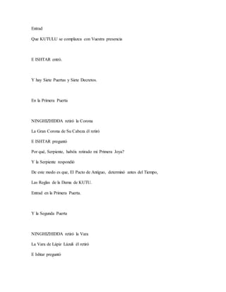 Entrad
Que KUTULU se complazca con Vuestra presencia
E ISHTAR entró.
Y hay Siete Puertas y Siete Decretos.
En la Primera Puerta
NINGHIZHIDDA retiró la Corona
La Gran Corona de Su Cabeza él retiró
E ISHTAR preguntó
Por qué, Serpiente, habéis retirado mi Primera Joya?
Y la Serpiente respondió
De este modo es que, El Pacto de Antiguo, determinó antes del Tiempo,
Las Reglas de la Dama de KUTU.
Entrad en la Primera Puerta.
Y la Segunda Puerta
NINGHIZHIDDA retiró la Vara
La Vara de Lápiz Lázuli él retiró
E Ishtar preguntó
 