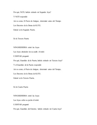 Por qué, NETI, habéis retirado mi Segunda Joya?
Y NETI respondió
Así es como, El Pacto de Antiguo, determinó antes del Tiempo
Los Decretos de la Dama de KUTU.
Entrad en la Segunda Puerta.
En la Tercera Puerta
NINGHIZHIDDA retiró las Joyas
Las Joyas alrededor de su cuello él retiró
E ISHTAR preguntó
Por qué, Guardián de la Puerta, habéis retirado mi Tercera Joya?
Y el Guardián de la Puerta respondió
Así es como, el Pacto de Antiguo, determinó antes del Tiempo,
Los Decretos de la Dama de KUTU.
Entrad en la Tercera Puerta.
En la Cuarta Puerta
NINGHIZHIDDA retiró las Joyas
Las Joyas sobre su pecho él retiró
E ISHTAR preguntó
Por qué, Guardián del Exterior, habéis retirado mi Cuarta Joya?
 