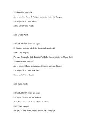 Y el Guardián respondió
Así es como, el Pacto de Antiguo, determinó antes del Tiempo,
Las Reglas de la Dama KUTU.
Entrad en la Cuarta Puerta.
En la Quinta Puerta
NINGHIZHIDDA retiró las Joyas
El Cinturón de Joyas alrededor de sus caderas él retiró
E ISHTAR preguntó
Por qué, Observador de la Entrada Prohibida, habéis retirado mi Quinta Joya?
Y el Observador respondió
Así es como, El Pacto de Antiguo, determinó antes del Tiempo,
Las Reglas de la Dama de KUTU.
Entrad en la Quinta Puerta.
En la Sexta Puerta
NINGHIZHIDDA retiró las Joyas
Las Joyas alrededor de sus muñecas
Y las Joyas alrededor de sus tobillos él retiró.
E ISHTAR preguntó
Por qué, NINNKIGAL, habéis retirado mi Sexta Joya?
 