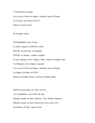 Y NINNKIGAL respondió
Así es como, El Pacto de Antiguo, determinó antes del Tiempo,
Los Decretos de la Dama de KUTU.
Entrad en la Sexta Puerta.
En la Séptima Puerta
NINGHIZHIDDA retiró la Joyas
La Túnica enjoyada de ISHTAR él retiró.
ISHTAR, sin protección, sin seguridad,
ISHTAR, sin talismán o amuleto, preguntó
Por qué, Mensajero de los Antiguos, habéis retirado mi Séptima Joya?
Y el Mensajero de los Antiguos respondió
Así es como, El Pacto de Antiguo, determinó antes del Tiempo,
Las Reglas de la Dama de KUTU.
Entrad en la Séptima Puerta y observad el Mundo Inferior.
ISHTAR ha descendido a la Tierra de KUR
A las Profundidades de CUTHA ella bajó.
Habiendo perdido sus Siete Talismanes de los Mundos Superiores
Habiendo perdido sus Siete Poderes de la Tierra de los Vivos
Sin Alimento de Vida o Agua de Vida
 