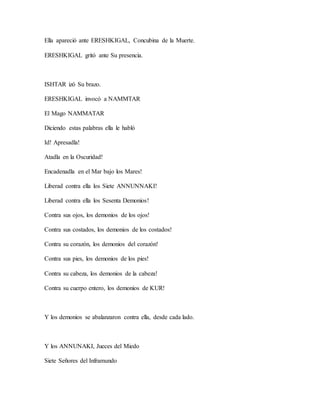 Ella apareció ante ERESHKIGAL, Concubina de la Muerte.
ERESHKIGAL gritó ante Su presencia.
ISHTAR izó Su brazo.
ERESHKIGAL invocó a NAMMTAR
El Mago NAMMATAR
Diciendo estas palabras ella le habló
Id! Apresadla!
Atadla en la Oscuridad!
Encadenadla en el Mar bajo los Mares!
Liberad contra ella los Siete ANNUNNAKI!
Liberad contra ella los Sesenta Demonios!
Contra sus ojos, los demonios de los ojos!
Contra sus costados, los demonios de los costados!
Contra su corazón, los demonios del corazón!
Contra sus pies, los demonios de los pies!
Contra su cabeza, los demonios de la cabeza!
Contra su cuerpo entero, los demonios de KUR!
Y los demonios se abalanzaron contra ella, desde cada lado.
Y los ANNUNAKI, Jueces del Miedo
Siete Señores del Inframundo
 