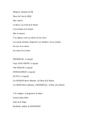 Dibujaron alrededor de Ella
Diosa Sin Cara de ABSU
Ellos miraron
La fijaron con el Ojo de la Muerte
Con la Mirada de la Muerte
Ellos la mataron
Y la colgaron como un cadáver de una estaca
Los sesenta demonios desgarraron sus miembros de sus costados
Sus ojos de su cabeza
Sus orejas de su cráneo.
ERESHKIGAL se regocijó.
Ciego AZAG-THOTH se regocijó
IAK SAKKAK se regocijó
ISHNIGGARRAB se regocijó
KUTULU se regocijó
Los MASKIM dieron alabanzas a la Diosa de la Muerte
Los GIGIM dieron alabanzas a ERESHKIGAL, la Diosa de la Muerte.
Y los Antiguos se desgarraron de miedo.
Nuestro Padre ENKI
Señor de la Magia
Recibiendo palabra de NINSHUBUR
 