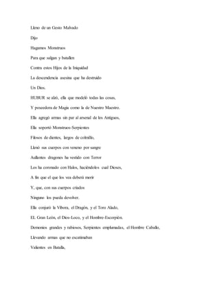 Lleno de un Gesto Malvado
Dijo
Hagamos Monstruos
Para que salgan y batallen
Contra estos Hijos de la Iniquidad
La descendencia asesina que ha destruido
Un Dios.
HUBUR se alzó, ella que modeló todas las cosas,
Y poseedora de Magia como la de Nuestro Maestro.
Ella agregó armas sin par al arsenal de los Antiguos,
Ella soportó Monstruos-Serpientes
Filosos de dientes, largos de colmillo,
Llenó sus cuerpos con veneno por sangre
Aullantes dragones ha vestido con Terror
Los ha coronado con Halos, haciéndolos cual Dioses,
A fin que el que los vea deberá morir
Y, que, con sus cuerpos criados
Ninguno los pueda devolver.
Ella conjuró la Víbora, el Dragón, y el Toro Alado,
EL Gran León, el Dios-Loco, y el Hombre-Escorpión.
Demonios grandes y rabiosos, Serpientes emplumadas, el Hombre Caballo,
Llevando armas que no escatimaban
Valientes en Batalla,
 