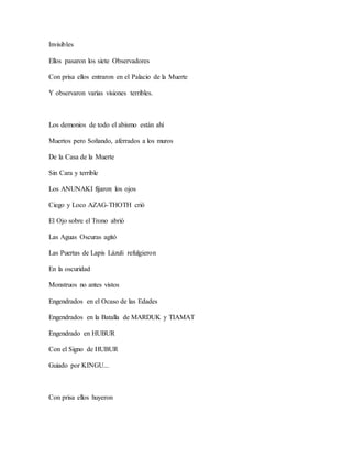 Invisibles
Ellos pasaron los siete Observadores
Con prisa ellos entraron en el Palacio de la Muerte
Y observaron varias visiones terribles.
Los demonios de todo el abismo están ahí
Muertos pero Soñando, aferrados a los muros
De la Casa de la Muerte
Sin Cara y terrible
Los ANUNAKI fijaron los ojos
Ciego y Loco AZAG-THOTH crió
El Ojo sobre el Trono abrió
Las Aguas Oscuras agitó
Las Puertas de Lapis Lázuli refulgieron
En la oscuridad
Monstruos no antes vistos
Engendrados en el Ocaso de las Edades
Engendrados en la Batalla de MARDUK y TIAMAT
Engendrado en HUBUR
Con el Signo de HUBUR
Guiado por KINGU...
Con prisa ellos huyeron
 