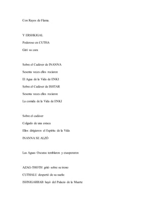 Con Rayos de Flama.
Y ERSHKIGAL
Poderoso en CUTHA
Giró su cara
Sobre el Cadáver de INANNA
Sesenta veces ellos rociaron
El Agua de la Vida de ENKI
Sobre el Cadáver de ISHTAR
Sesenta veces ellos rociaron
La comida de la Vida de ENKI
Sobre el cadáver
Colgado de una estaca
Ellos dirigieron el Espíritu de la Vida
INANNA SE ALZÓ
Las Aguas Oscuras temblaron y exasperaron
AZAG-THOTH gritó sobre su trono
CUTHALU despertó de su sueño
ISHNIGARRAB huyó del Palacio de la Muerte
 