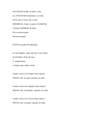 IAK SAKKAK tembló de miedo y odio
Los ANNUNNAKI abandonaron sus tronos
El Ojo sobre el Trono alzó el vuelo
ERESHKIGAL bramó y conjuró a NAMMTAR
Al Mago NAMMRAR ella llamó
Pero no para perseguir
Sino para proteger.
INANNA ascendió del Inframundo.
Con las Entidades aladas ella huyó de las Puertas
De GANZIR y NETI ella huyó
Y verdaderamente
La Muerte huyó delante de ella.
Cuando a través de la Primera Puerta huyeron
ISHTAR tomó sus capas enjoyadas de vuelta.
Cuando a través de la Segunda Puerta huyeron
ISHTAR tomó sus brazaletes enjoyados de vuelta.
Cuando a través de la Tercera Puerta huyeron
ISHTAR tomó su cinturón enjoyado de vuelta.
 