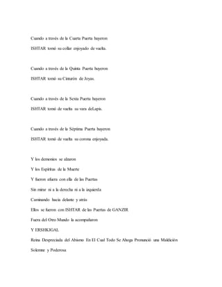 Cuando a través de la Cuarta Puerta huyeron
ISHTAR tomó su collar enjoyado de vuelta.
Cuando a través de la Quinta Puerta huyeron
ISHTAR tomó su Cinturón de Joyas.
Cuando a través de la Sexta Puerta huyeron
ISHTAR tomó de vuelta su vara deLapis.
Cuando a través de la Séptima Puerta huyeron
ISHTAR tomó de vuelta su corona enjoyada.
Y los demonios se alzaron
Y los Espíritus de la Muerte
Y fueron afuera con ella de las Puertas
Sin mirar ni a la derecha ni a la izquierda
Caminando hacia delante y atrás
Ellos se fueron con ISHTAR de las Puertas de GANZIR
Fuera del Otro Mundo la acompañaron
Y ERSHKIGAL
Reina Despreciada del Abismo En El Cual Todo Se Ahoga Pronunció una Maldición
Solemne y Poderosa
 