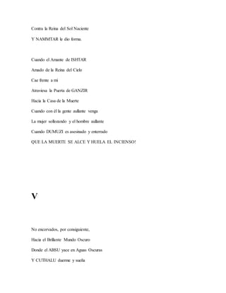 Contra la Reina del Sol Naciente
Y NAMMTAR le dio forma.
Cuando el Amante de ISHTAR
Amado de la Reina del Cielo
Cae frente a mi
Atraviesa la Puerta de GANZIR
Hacia la Casa de la Muerte
Cuando con él la gente aullante venga
La mujer sollozando y el hombre aullante
Cuando DUMUZI es asesinado y enterrado
QUE LA MUERTE SE ALCE Y HUELA EL INCIENSO!
V
No encorvados, por consiguiente,
Hacia el Brillante Mundo Oscuro
Donde el ABSU yace en Aguas Oscuras
Y CUTHALU duerme y sueña
 