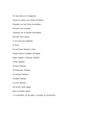 No encorvados, por consiguiente,
Porque un Abismo yace debajo del Mundo
Alcanzado por una Escala descendiente
Que tiene siete escalones
Alcanzado por un Sendero descendiente
Que tiene Siete puertas
Y en el cual está establecido
El Trono
De una Fuerza Malvada y Fatal.
Porque desde la Cavidades del Mundo
Brinca adelante el Demonio Malvado
El Dios Malvado
El Genio Malvado
El Trampeador Malvado
El Fantasma Malvado
El Diablo Malvado
La Larva Malvada
Sin mostrar reales Signos
Hacia el Hombre Mortal
Y LA MUERTE SE ALZARÁ Y OLERÁ EL INCIENSO!
 