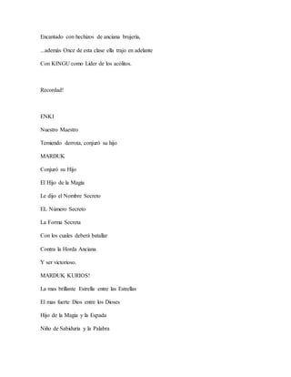 Encantado con hechizos de anciana brujería,
...además Once de esta clase ella trajo en adelante
Con KINGU como Líder de los acólitos.
Recordad!
ENKI
Nuestro Maestro
Temiendo derrota, conjuró su hijo
MARDUK
Conjuró su Hijo
El Hijo de la Magia
Le dijo el Nombre Secreto
EL Número Secreto
La Forma Secreta
Con los cuales deberá batallar
Contra la Horda Anciana
Y ser victorioso.
MARDUK KURIOS!
La mas brillante Estrella entre las Estrellas
El mas fuerte Dios entre los Dioses
Hijo de la Magia y la Espada
Niño de Sabiduría y la Palabra
 