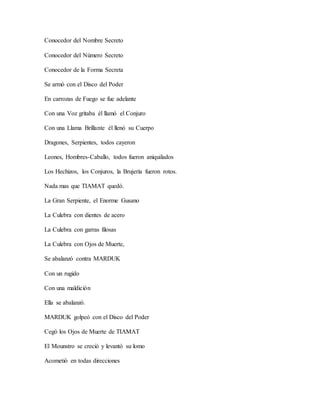 Conocedor del Nombre Secreto
Conocedor del Número Secreto
Conocedor de la Forma Secreta
Se armó con el Disco del Poder
En carrozas de Fuego se fue adelante
Con una Voz gritaba él llamó el Conjuro
Con una Llama Brillante él llenó su Cuerpo
Dragones, Serpientes, todos cayeron
Leones, Hombres-Caballo, todos fueron aniquilados
Los Hechizos, los Conjuros, la Brujería fueron rotos.
Nada mas que TIAMAT quedó.
La Gran Serpiente, el Enorme Gusano
La Culebra con dientes de acero
La Culebra con garras filosas
La Culebra con Ojos de Muerte,
Se abalanzó contra MARDUK
Con un rugido
Con una maldición
Ella se abalanzó.
MARDUK golpeó con el Disco del Poder
Cegó los Ojos de Muerte de TIAMAT
El Mounstro se creció y levantó su lomo
Acometió en todas direcciones
 