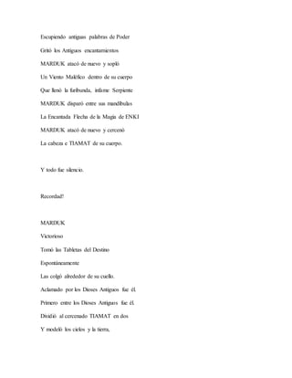 Escupiendo antiguas palabras de Poder
Gritó los Antiguos encantamientos
MARDUK atacó de nuevo y sopló
Un Viento Maléfico dentro de su cuerpo
Que llenó la furibunda, infame Serpiente
MARDUK disparó entre sus mandíbulas
La Encantada Flecha de la Magia de ENKI
MARDUK atacó de nuevo y cercenó
La cabeza e TIAMAT de su cuerpo.
Y todo fue silencio.
Recordad!
MARDUK
Victorioso
Tomó las Tabletas del Destino
Espontáneamente
Las colgó alrededor de su cuello.
Aclamado por los Dioses Antiguos fue él.
Primero entre los Dioses Antiguos fue él.
Dividió al cercenado TIAMAT en dos
Y modeló los cielos y la tierra,
 