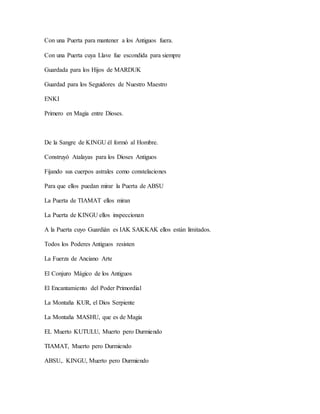 Con una Puerta para mantener a los Antiguos fuera.
Con una Puerta cuya Llave fue escondida para siempre
Guardada para los Hijos de MARDUK
Guardad para los Seguidores de Nuestro Maestro
ENKI
Primero en Magia entre Dioses.
De la Sangre de KINGU él formó al Hombre.
Construyó Atalayas para los Dioses Antiguos
Fijando sus cuerpos astrales como constelaciones
Para que ellos puedan mirar la Puerta de ABSU
La Puerta de TIAMAT ellos miran
La Puerta de KINGU ellos inspeccionan
A la Puerta cuyo Guardián es IAK SAKKAK ellos están limitados.
Todos los Poderes Antiguos resisten
La Fuerza de Anciano Arte
El Conjuro Mágico de los Antiguos
El Encantamiento del Poder Primordial
La Montaña KUR, el Dios Serpiente
La Montaña MASHU, que es de Magia
EL Muerto KUTULU, Muerto pero Durmiendo
TIAMAT, Muerto pero Durmiendo
ABSU,. KINGU, Muerto pero Durmiendo
 