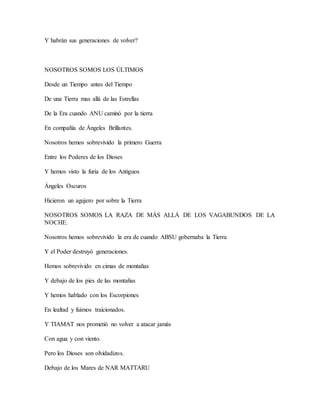 Y habrán sus generaciones de volver?
NOSOTROS SOMOS LOS ÚLTIMOS
Desde un Tiempo antes del Tiempo
De una Tierra mas allá de las Estrellas
De la Era cuando ANU caminó por la tierra
En compañía de Ángeles Brillantes.
Nosotros hemos sobrevivido la primero Guerra
Entre los Poderes de los Dioses
Y hemos visto la furia de los Antiguos
Ángeles Oscuros
Hicieron un agujero por sobre la Tierra
NOSOTROS SOMOS LA RAZA DE MÁS ALLÁ DE LOS VAGABUNDOS DE LA
NOCHE.
Nosotros hemos sobrevivido la era de cuando ABSU gobernaba la Tierra
Y el Poder destruyó generaciones.
Hemos sobrevivido en cimas de montañas
Y debajo de los pies de las montañas
Y hemos hablado con los Escorpiones
En lealtad y fuimos traicionados.
Y TIAMAT nos prometió no volver a atacar jamás
Con agua y con viento.
Pero los Dioses son olvidadizos.
Debajo de los Mares de NAR MATTARU
 