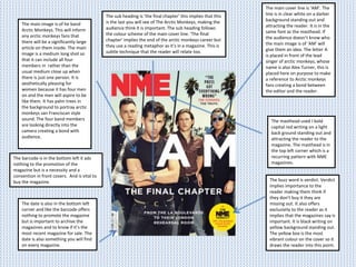 The masthead used I bold
capital red writing on a light
back ground standing out and
attracting the reader to the
magazine. The masthead is in
the top left corner which is a
recurring pattern with NME
magazines.
The main image is of he band
Arctic Monkeys. This will inform
any arctic monkeys fans that
there will be a significantly large
article on them inside. The main
image is a medium long shot so
that it can include all four
members in rather than the
usual medium close up when
there is just one person. It is
aesthetically pleasing for
women because it has four men
on and the men will aspire to be
like them. It has palm trees in
the background to portray arctic
monkeys san Franciscan style
sound. The four band members
are looking directly into the
camera creating a bond with
audience.
The main cover line is ‘AM’. The
line is in clear white on a darker
background standing out and
attracting the reader. It is in the
same font as the masthead. If
the audience doesn’t know who
the main image is of ‘AM’ will
give them an idea. The letter A
is placed in front of the lead
singer of arctic monkeys, whose
name is also Alex Turner, this is
placed here on purpose to make
a reference to Arctic monkeys
fans creating a bond between
the editor and the reader.
The buzz word is verdict. Verdict
implies importance to the
reader making them think if
they don’t buy it they are
missing out. It also offers
exclusivity to the reader as it
implies that the magazines say is
important. It is black writing on
yellow background standing out.
The yellow box is the most
vibrant colour on the cover so it
draws the reader into this point.
The barcode is in the bottom left it ads
nothing to the promotion of the
magazine but is a necessity and a
convention in front covers. And is vital to
buy the magazine.
The date is also in the bottom left
corner and like the barcode offers
nothing to promote the magazine
but is important to archive the
magazines and to know if it’s the
most recent magazine for sale. The
date is also something you will find
on every magazine.
The sub heading is ‘the final chapter’ this implies that this
is the last you will see of The Arctic Monkeys, making the
audience think it is important. The sub heading follows
the colour scheme of the main cover line. ‘The final
chapter’ implies the end of the arctic monkeys career but
they use a reading metaphor as it’s in a magazine. This is
subtle technique that the reader will relate too.
 