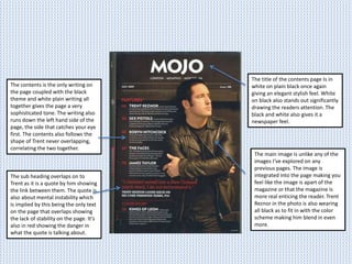 The title of the contents page Is in
white on plain black once again
giving an elegant stylish feel. White
on black also stands out significantly
drawing the readers attention. The
black and white also gives it a
newspaper feel.
The main image is unlike any of the
images I’ve explored on any
previous pages. The image is
integrated into the page making you
feel like the image is apart of the
magazine or that the magazine is
more real enticing the reader. Trent
Reznor in the photo is also wearing
all black as to fit in with the color
scheme making him blend in even
more.
The contents is the only writing on
the page coupled with the black
theme and white plain writing all
together gives the page a very
sophisticated tone. The writing also
runs down the left hand side of the
page, the side that catches your eye
first. The contents also follows the
shape of Trent never overlapping,
correlating the two together.
The sub heading overlaps on to
Trent as it is a quote by him showing
the link between them. The quote is
also about mental instability which
is implied by this being the only text
on the page that overlaps showing
the lack of stability on the page. It’s
also in red showing the danger in
what the quote is talking about.
 