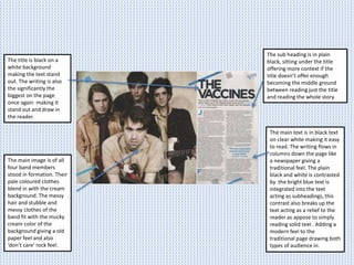 The sub heading is in plain
black, sitting under the title
offering more context if the
title doesn’t offer enough
becoming the middle ground
between reading just the title
and reading the whole story.
The title is black on a
white background
making the text stand
out. The writing is also
the significantly the
biggest on the page
once again making it
stand out and draw in
the reader.
The main image is of all
four band members
stood in formation. Their
pale coloured clothes
blend in with the cream
background. The messy
hair and stubble and
messy clothes of the
band fit with the mucky
cream color of the
background giving a old
paper feel and also
‘don’t care’ rock feel.
The main text is in black text
on clear white making it easy
to read. The writing flows in
columns down the page like
a newspaper giving a
traditional feel. The plain
black and white is contrasted
by the bright blue text is
integrated into the text
acting as subheadings, this
contrast also breaks up the
text acting as a relief to the
reader as appose to simply
reading solid text . Adding a
modern feel to the
traditional page drawing both
types of audience in.
 