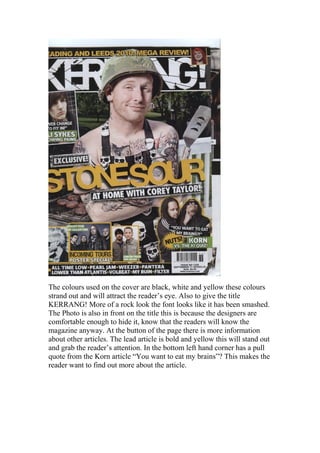 The colours used on the cover are black, white and yellow these colours
strand out and will attract the reader’s eye. Also to give the title
KERRANG! More of a rock look the font looks like it has been smashed.
The Photo is also in front on the title this is because the designers are
comfortable enough to hide it, know that the readers will know the
magazine anyway. At the button of the page there is more information
about other articles. The lead article is bold and yellow this will stand out
and grab the reader’s attention. In the bottom left hand corner has a pull
quote from the Korn article “You want to eat my brains”? This makes the
reader want to find out more about the article.
 