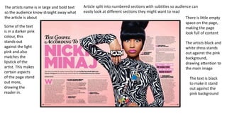 There is little empty
space on the page,
making the page
look full of content
The artists black and
white dress stands
out against the pink
background,
drawing attention to
the main image
The text is black
to make it stand
out against the
pink background
The artists name is in large and bold text
so the audience know straight away what
the article is about
Some of the text
is in a darker pink
colour, this
stands out
against the light
pink and also
matches the
lipstick of the
artist. This makes
certain aspects
of the page stand
out more,
drawing the
reader in.
Article split into numbered sections with subtitles so audience can
easily look at different sections they might want to read
 