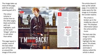 The image takes up
most of the page,
with the article
covering part of it.
The colour
scheme is
similar here to
the other pages,
black and white
with red
highlights, such
as the word
‘Ginger’ which is
in red rather
than white.
The article doesn’t
take up the whole
page, it is smaller to
make space for the
image as it includes
the London skyline.
The article is
broken up in the
middle by a box of
text. This displays
information about
the artist and his
music
The page layout is
simple, most of
the text either
part of the article
or around the
image of the artist
The text over the
image is in bold,
using red to
highlight the key
word. This draws
attention to it
and make it
obvious what the
article is about
 