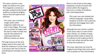 The colour scheme is very
bright and bold on this cover.
This magazine is aimed at a
younger, predominantly female
audience so features brighter
colours that will capture their
attention
There is a lot of text on this page,
displaying a variety of stories and
articles within the magazine.
There are a number of headlines
with small explanations
This cover uses very relaxed and
informal language, using catchy
headlines to draw in the audiences
attention and engage them with
the information
This cover uses a variety of
images where other
magazines might only use
one or two images. This cover
uses a number of images with
the text to make it simple and
easy for the audience to
understand what the
different articles are about
Although the main article is written
in the same colour as some of the
other articles, it is written in large,
bold text which makes it stand out.
It is obvious to the audience that it
is the main article and will be used
to draw the audience inThe large amount of text and
images used on this cover will
draw the audience in as the cover
is very busy, with lots to look at,
something will inevitably interest
them
This cover advertises not only the
magazine but things that come with it
such as posters or free merchandise
 