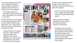 This contents page uses a similar
colour scheme, with bright
primary colours to attract the
attention of the audience to
different arts of the magazine
Similar to Q this magazine includes
the logo in the corner of the
contents, creating brand consistency
within the magazine
Like the cover this contents page
uses a number of images, along
with text to explain the different
articles
There are short and simple
explanations for each article,
this will be easy for the
audience to understand
The page numbers are bold
and varying sizes depending on
the importance of each article.
This makes it easy for the
audience to find the page they
want if an article looks
interesting they will be able to
find it quickly
Along the bottom of the page
there are smaller images of
the posters within the
magazine. This is shown
partially on the cover to draw
the audience in, this shows
the full extent of this feature
This includes quotes and
information from stars who have
been interviewed or are the focus
of an article
The main part of the contents page
is small, showing the age number
of most articles and information
about them. This is useful for the
audience as they are easily able to
find pages they want
 