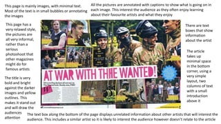 This page is mainly images, with minimal text.
Most of the text is in small bubbles or annotating
the images
This page has a
very relaxed style,
the pictures are
all very informal,
rather than a
serious
photoshoot that
other magazines
might do for
famous artists
The title is very
bold and bright
against the darker
images and yellow
outlines. This
makes it stand out
and will draw the
audiences
attention
All the pictures are annotated with captions to show what is going on in
each image. This interest the audience as they often enjoy learning
about their favourite artists and what they enjoy
There are text
boxes that show
information
about the artist
The article
takes up
minimal space
in the bottom
corner, using a
very simple
layout, two
columns of text
with a small
introduction
above it
The text box along the bottom of the page displays unrelated information about other artists that will interest the
audience. This includes a similar artist so it is likely to interest the audience however doesn’t relate to the article
 