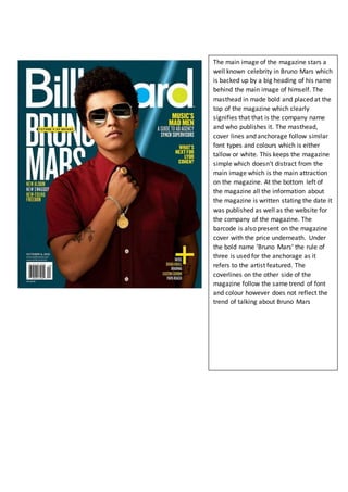 The main image of the magazine stars a
well known celebrity in Bruno Mars which
is backed up by a big heading of his name
behind the main image of himself. The
masthead in made bold and placed at the
top of the magazine which clearly
signifies that that is the company name
and who publishes it. The masthead,
cover lines and anchorage follow similar
font types and colours which is either
tallow or white. This keeps the magazine
simple which doesn’t distract from the
main image which is the main attraction
on the magazine. At the bottom left of
the magazine all the information about
the magazine is written stating the date it
was published as well as the website for
the company of the magazine. The
barcode is also present on the magazine
cover with the price underneath. Under
the bold name ‘Bruno Mars’ the rule of
three is used for the anchorage as it
refers to the artist featured. The
coverlines on the other side of the
magazine follow the same trend of font
and colour however does not reflect the
trend of talking about Bruno Mars
 