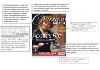 The Masthead’s font is white and bold, which makes it stand 
out from the colourful background. The font of the title is 
written similarly to musical notes, thus representing the vibe 
and style of the magazine. 
The layout of this magazine consists of a middle aged 
lady composing in what it suggests a concert. The 
background colours consist off brown white and peach, 
they are bland and mild colours as the audience is in the 
middle age group. 
The main image consists of a middle aged 
lady wearing an evening gown whilst she is 
composing. The portrait of this lady suggests 
that she is a prominent figure in the classical 
world, so the audience may be targeted 
towards middle aged people who enjoy 
concerts. This image is very elegant and this 
suggests that this magazine intends to 
represented in this style. 
The feature headline is “Apollo’s Fire” is the 
main cover line. It is written in a bold white 
font colour which suggests a vibe of excitement 
as above the anchorage is “THE USA’S HOTTEST 
BAROQUE BAND IS HEADING OUR WAY” which 
may indicates that “Apollo’s Fire” is a very 
prestigious classical group act. There is a slight 
usage of youthful language such as “hottest” in 
bold red capital letters, indicating that the 
magazine is attempting trying to appeal to 
other audiences and give the publication as a 
more modern vibe. 
This plug/ header suggests that this 
magazine is prestigious, as it states that it is 
news for the classical music profession, 
suggesting that it is important 
The barcode and issue date is placed at the 
right end corner of the magazine 
 