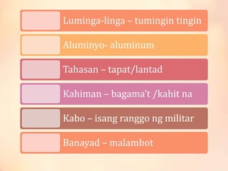 Luminga-linga – tumingin tingin
Aluminyo- aluminum
Tahasan – tapat/lantad
Kahiman – bagama’t /kahit na
Kabo – isang ranggo ng militar
Banayad – malambot
 