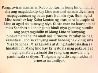 Pangatwiran naman ni Kabo Lontoc na kung hindi naman
sila ang magdadakip kay Lino marami naman diyan ang
mapaguutusan ng batas para hulihin siya. Humingi si
Miss sanchez kay Kabo Lontoc ng oras para kausapin si
Lino at agad na pumayag siya. Gusto man na kausapin ni
miss Sanches si Lino ngunit hindi niya gustong putulin
ang pagtatagubilin ni Mang Lino sa kanyang
pinakamamahal na anak nasi Ernesto. Patuloy na nag
sasalita si Lino sa kanyang anak habang nakikinig sina
Miss Sanches , Miss Lavadia at Aling Ambrosia.ilan sa
hinabilin ni Mang lino kay Ernesto na mag pakabait at
maging matatag .sinabi din yang wag mawalan ng
paniniwala sa diyos . Tinignan ng tatlo ang mukha ni
ernesto na umiiyak.
 