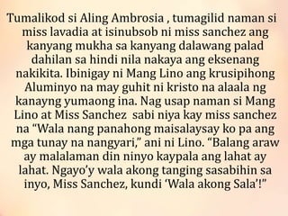 Tumalikod si Aling Ambrosia , tumagilid naman si
miss lavadia at isinubsob ni miss sanchez ang
kanyang mukha sa kanyang dalawang palad
dahilan sa hindi nila nakaya ang eksenang
nakikita. Ibinigay ni Mang Lino ang krusipihong
Aluminyo na may guhit ni kristo na alaala ng
kanayng yumaong ina. Nag usap naman si Mang
Lino at Miss Sanchez sabi niya kay miss sanchez
na “Wala nang panahong maisalaysay ko pa ang
mga tunay na nangyari,” ani ni Lino. “Balang araw
ay malalaman din ninyo kaypala ang lahat ay
lahat. Ngayo’y wala akong tanging sasabihin sa
inyo, Miss Sanchez, kundi ‘Wala akong Sala’!”
 
