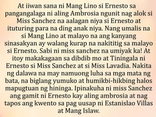 At iiwan sana ni Mang Lino si Ernesto sa
pangangalaga ni aling Ambrosia ngunit nag alok si
Miss Sanchez na aalagan niya si Ernesto at
ituturing para na ding anak niya. Nang umalis na
si Mang Lino at malayo na ang kanyang
sinasakyan ay walang kurap na nakititig sa malayo
si Ernesto. Sabi ni miss sanchez na umiyak ka! At
itoy makakagaan sa dibdib mo at Tiningala ni
Ernesto si Miss Sanchez at si Miss Lavadia. Nakita
ng dalawa na may namuong luha sa mga mata ng
bata, na biglang yumuko at humikbi-hikbing halos
mapugtuan ng hininga. Ipinakuha ni miss Sanchez
ang gamit ni Ernesto kay aling ambrosia at nag
tapos ang kwento sa pag uusap ni Estanislao Villas
at Mang Islaw.
 