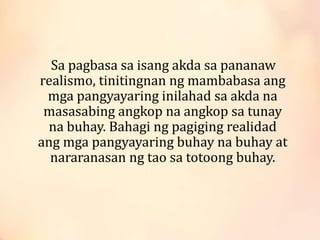 Sa pagbasa sa isang akda sa pananaw
realismo, tinitingnan ng mambabasa ang
mga pangyayaring inilahad sa akda na
masasabing angkop na angkop sa tunay
na buhay. Bahagi ng pagiging realidad
ang mga pangyayaring buhay na buhay at
nararanasan ng tao sa totoong buhay.
 
