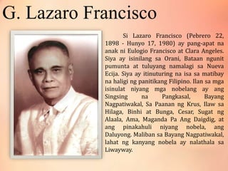 G. Lazaro Francisco
Si Lazaro Francisco (Pebrero 22,
1898 - Hunyo 17, 1980) ay pang-apat na
anak ni Eulogio Francisco at Clara Angeles.
Siya ay isinilang sa Orani, Bataan ngunit
pumunta at tuluyang namalagi sa Nueva
Ecija. Siya ay itinuturing na isa sa matibay
na haligi ng panitikang Filipino. Ilan sa mga
isinulat niyang mga nobelang ay ang
Singsing na Pangkasal, Bayang
Nagpatiwakal, Sa Paanan ng Krus, Ilaw sa
Hilaga, Binhi at Bunga, Cesar, Sugat ng
Alaala, Ama, Maganda Pa Ang Daigdig, at
ang pinakahuli niyang nobela, ang
Daluyong. Maliban sa Bayang Nagpatiwakal,
lahat ng kanyang nobela ay nalathala sa
Liwayway.
 