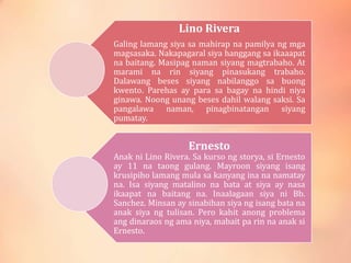 Lino Rivera
Galing lamang siya sa mahirap na pamilya ng mga
magsasaka. Nakapagaral siya hanggang sa ikaaapat
na baitang. Masipag naman siyang magtrabaho. At
marami na rin siyang pinasukang trabaho.
Dalawang beses siyang nabilanggo sa buong
kwento. Parehas ay para sa bagay na hindi niya
ginawa. Noong unang beses dahil walang saksi. Sa
pangalawa naman, pinagbinatangan siyang
pumatay.
Ernesto
Anak ni Lino Rivera. Sa kurso ng storya, si Ernesto
ay 11 na taong gulang. Mayroon siyang isang
krusipiho lamang mula sa kanyang ina na namatay
na. Isa siyang matalino na bata at siya ay nasa
ikaapat na baitang na. Inaalagaan siya ni Bb.
Sanchez. Minsan ay sinabihan siya ng isang bata na
anak siya ng tulisan. Pero kahit anong problema
ang dinaraos ng ama niya, mabait pa rin na anak si
Ernesto.
 