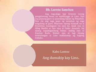 Bb. Loreto Sanchez
Ang nag-alaga kay Ernesto noong
pangalawang beses na mabilanggo ni Lino. Siya
ang punong guro sa paaralang bayan ng Pinyahan.
Siya rin ang taga payo ng samahan ng mga
magulang at guro. Mayroon siyang inaanak na si
Ernestina. Inaalagaan rin niya ito. Anak siya ni
Aling Basilia at tiyo niya si Padre Amando. Isa
siyang napakagandang babae. Iniibig siya ni
Kapitan Roda. Mabait siya at lagi niyang
tinutulungan si Lino makahanap ng bagong
trabaho.
Kabo Lontoc
Ang dumakip kay Lino.
 