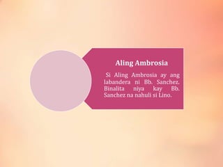 Aling Ambrosia
Si Aling Ambrosia ay ang
labandera ni Bb. Sanchez.
Binalita niya kay Bb.
Sanchez na nahuli si Lino.
 