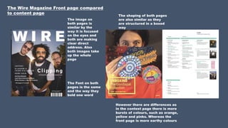 The Wire Magazine Front page compared
to content page
The image on
both pages is
similar by the
way it is focused
on the eyes and
both are making
clear direct
address. Also
both images take
up the whole
page
The Font on both
pages is the same
and the way they
bold one word
The shaping of both pages
are also similar as they
are structured in a boxed
way
However there are differences as
in the context page there is more
bursts of colours, such as orange,
yellow and pinks. Whereas the
front page is more earthy colours
 