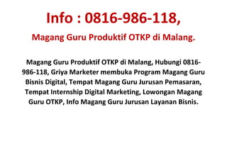 Info : 0816-986-118,
Magang Guru Produktif OTKP di Malang.
Magang Guru Produktif OTKP di Malang, Hubungi 0816-
986-118, Griya Marketer membuka Program Magang Guru
Bisnis Digital, Tempat Magang Guru Jurusan Pemasaran,
Tempat Internship Digital Marketing, Lowongan Magang
Guru OTKP, Info Magang Guru Jurusan Layanan Bisnis.
 