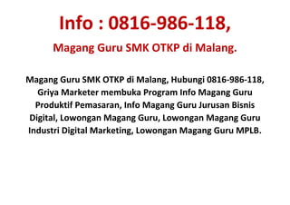 Info : 0816-986-118,
Magang Guru SMK OTKP di Malang.
Magang Guru SMK OTKP di Malang, Hubungi 0816-986-118,
Griya Marketer membuka Program Info Magang Guru
Produktif Pemasaran, Info Magang Guru Jurusan Bisnis
Digital, Lowongan Magang Guru, Lowongan Magang Guru
Industri Digital Marketing, Lowongan Magang Guru MPLB.
 