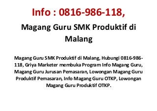 Info : 0816-986-118,
Magang Guru SMK Produktif di
Malang
Magang Guru SMK Produktif di Malang, Hubungi 0816-986-
118, Griya Marketer membuka Program Info Magang Guru,
Magang Guru Jurusan Pemasaran, Lowongan Magang Guru
Produktif Pemasaran, Info Magang Guru OTKP, Lowongan
Magang Guru Produktif OTKP.
 