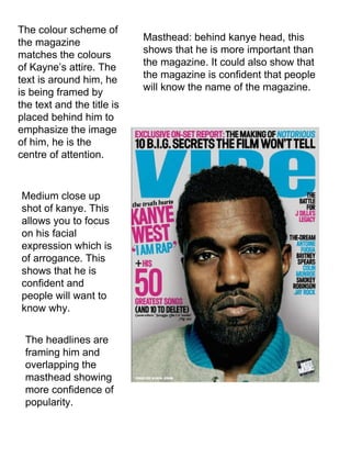 The colour scheme of the magazine matches the colours of Kayne’s attire. The text is around him, he is being framed by the text and the title is placed behind him to emphasize the image of him, he is the centre of attention.  Medium close up shot of kanye. This allows you to focus on his facial expression which is of arrogance. This shows that he is confident and people will want to know why.  Masthead: behind kanye head, this shows that he is more important than the magazine. It could also show that the magazine is confident that people will know the name of the magazine.  The headlines are framing him and overlapping the masthead showing more confidence of popularity.  