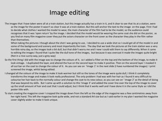 Image editing
The images that I have taken were all at a train station, but this image actually has a train in it, and it clear to see that its at a station, were
      as the image for the poster it wasn't as clear it was at a train station. But this will anchor the text to the image on the page. First I had
      to decide what clothes I wanted the model to wear, the main character of the film had to be the model, so the audience could
      recognises that it was ‘open return’ by the image. I decided that the model would be wearing the same coat she did on the poster, as
      you find on many film magazine cover they put the actors character on the front cover as the character they play in the film rather
      than themselves.
      When taking the pictures i though about the shot I was going to use, I decided to use a wide shot so I could get all of the model in and
      some of the background and scenery and most importantly the train. The day that we took the pictures at the train station was a very
      horrible rainy day, so the images look a bit dull, but that didn't worry me and I new I could edit them to say differently. When it came
      to editing the images I found that I quite like the dull tone of the images, but because it was overcast it made the images quite bright
      (Not in a nice sunny way, just a grey way)
So the first thing I did with the image was to change the colours of it, so I added a Filter on the top and the bottom of the image, to make it
      look vintage. I duplicated the layer, and altered the hue on the second layer to make it positive. Then on the second layer I masked it
      all out bar on the coat to change the colour of it. As you can see on ‘Image 1’ in the next slide (I have numbered the images) I print
      screened the image, whilst being edited.
I changed all the colours of the image to make it look warmer but still so the tones of the image were quite dull, I think it completely
      transforms the image and makes it look really professional. The only problem I had was with her hair as I found it very difficult to
      colourise her hair back to the normally colour and change the coat to its new colour, as you can see on ‘ Image 2’ as the detail of doing
      that was beyond my skills. But I came up with a solution to this ‘image 3’ and added the cover line over the top of the image to cover
      up the small amount of hair and coat that I could adjust, but I think that it works well and I have done it in the same Style as I did the
      poster title with.
To start creating the magazine cover I cropped the image down from the left so the edge of the magazine was a few centimetres away from
      her right hand. This left the magazine look quite wide, and not a standard A4 size but as I said earlier in my plan I wanted the magazine
      cover slightly wider to make it look unique.
 